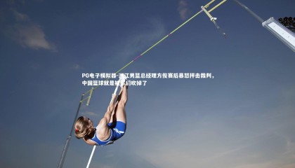 PG电子模拟器-浙江男篮总经理方俊赛后暴怒抨击裁判，中国篮球就是被你们吹掉了