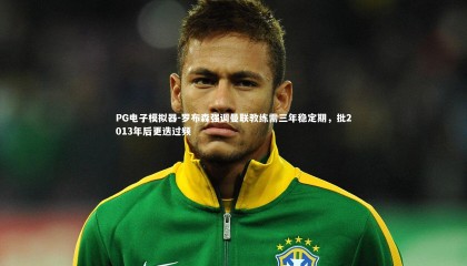 PG电子模拟器-罗布森强调曼联教练需三年稳定期，批2013年后更迭过频