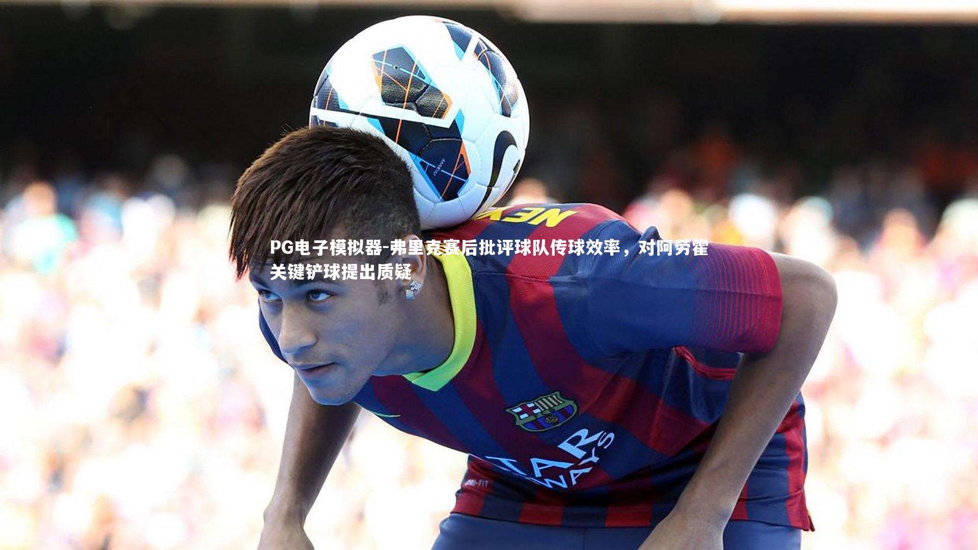 弗里克赛后批评球队传球效率，对阿劳霍关键铲球提出质疑