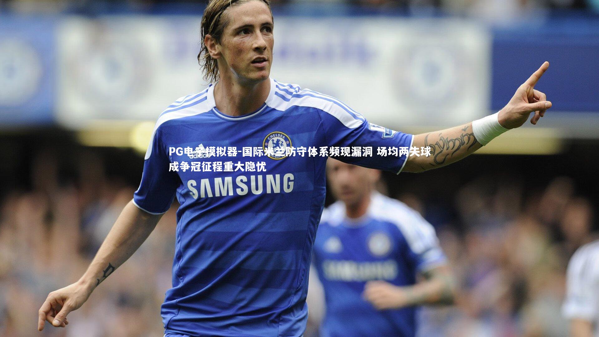 国际米兰防守体系频现漏洞 场均两失球成争冠征程重大隐忧